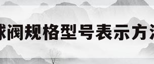 球阀规格型号表示方法(球阀规格型号表示方法图解)