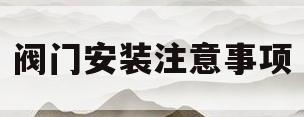 阀门安装注意事项(阀门安装注意事项有哪些)