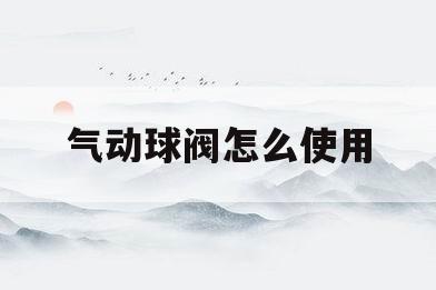 气动球阀怎么使用(气动球阀怎么使用视频)