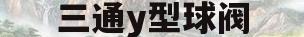 三通y型球阀(三通球阀尺寸标准)