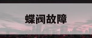 蝶阀故障(蝶阀故障及事故处理)