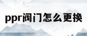 ppr阀门怎么更换(ppr阀门怎么换阀芯)
