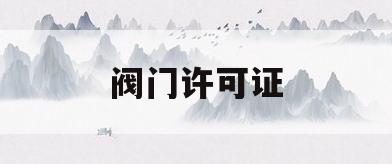 阀门许可证(阀门生产许可证取消是哪年)