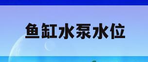 鱼缸水泵水位(鱼缸水泵水位视图)