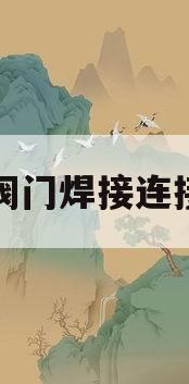 阀门焊接连接(阀门焊接连接时为什么要开启)