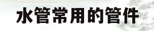 水管常用的管件(水管一般常用配件有哪些)