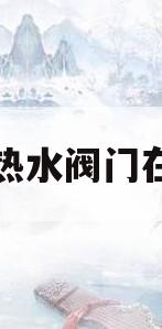 厨房热水阀门在哪里(厨房热水器阀门开关方向图)