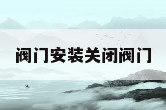 阀门安装关闭阀门(阀门安装关闭阀门视频)