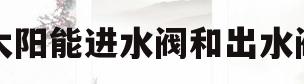 太阳能进水阀和出水阀(太阳能冲水进水阀和出水阀都开吗?)