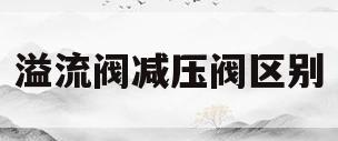 溢流阀减压阀区别(溢流阀减压阀的区别)