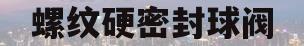螺纹硬密封球阀(螺纹硬密封球阀的作用)