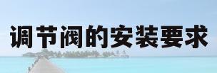 调节阀的安装要求(调节阀的安装要求是什么)