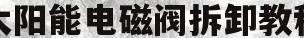 太阳能电磁阀拆卸教程(太阳能电磁阀拆装视频播放)