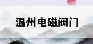 温州电磁阀门(乐清电磁阀生产厂家)