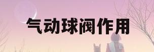 气动球阀作用(气动球阀作用大吗)