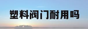 塑料阀门耐用吗(塑料阀门耐用吗有毒吗)