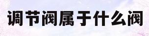 调节阀属于什么阀(调节阀是什么类型的阀门)