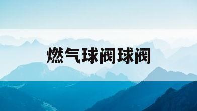 燃气球阀球阀(燃气球阀怎么打开)