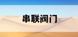 串联阀门(串联阀门操作方法)