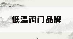 低温阀门品牌(低温阀门品牌排行榜)