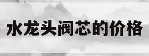 水龙头阀芯的价格(水龙头阀芯有卖的吗)