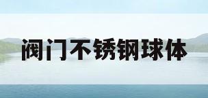 阀门不锈钢球体(阀门不锈钢球体怎么安装)