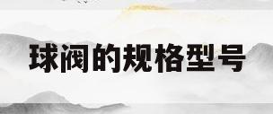 球阀的规格型号(球阀的规格型号怎么看)