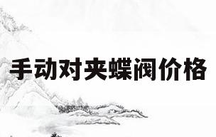 手动对夹蝶阀价格(手动对夹蝶阀型号大全)