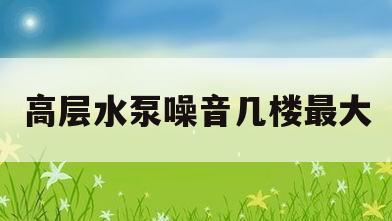 高层水泵噪音几楼最大(小高层水泵噪音几楼最大)