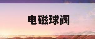 电磁球阀(电磁球阀生产哪家好)